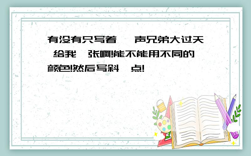 有没有只写着 一声兄弟大过天 给我一张啊!能不能用不同的颜色!然后写斜一点!