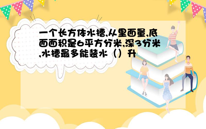 一个长方体水槽,从里面量,底面面积是6平方分米,深3分米,水槽最多能装水（）升