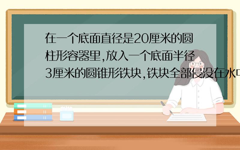 在一个底面直径是20厘米的圆柱形容器里,放入一个底面半径3厘米的圆锥形铁块,铁块全部侵没在水中,这时水上升0.3厘米.这个圆锥形铁块的体积是多少立方厘米?急要,