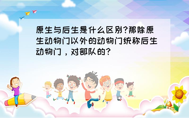 原生与后生是什么区别?那除原生动物门以外的动物门统称后生动物门，对部队的？