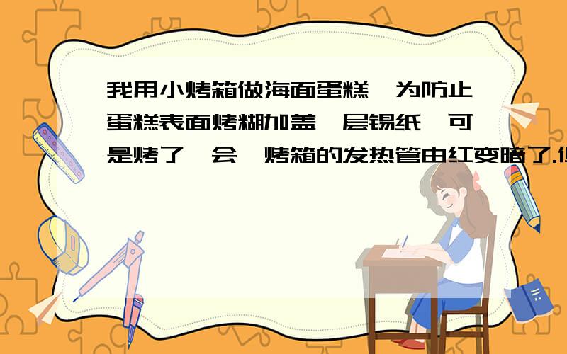 我用小烤箱做海面蛋糕,为防止蛋糕表面烤糊加盖一层锡纸,可是烤了一会,烤箱的发热管由红变暗了.但是时间还没有到,这是为什么?另外加盖的锡纸是一开始就盖还是烤一会再加盖,怎样掌握好