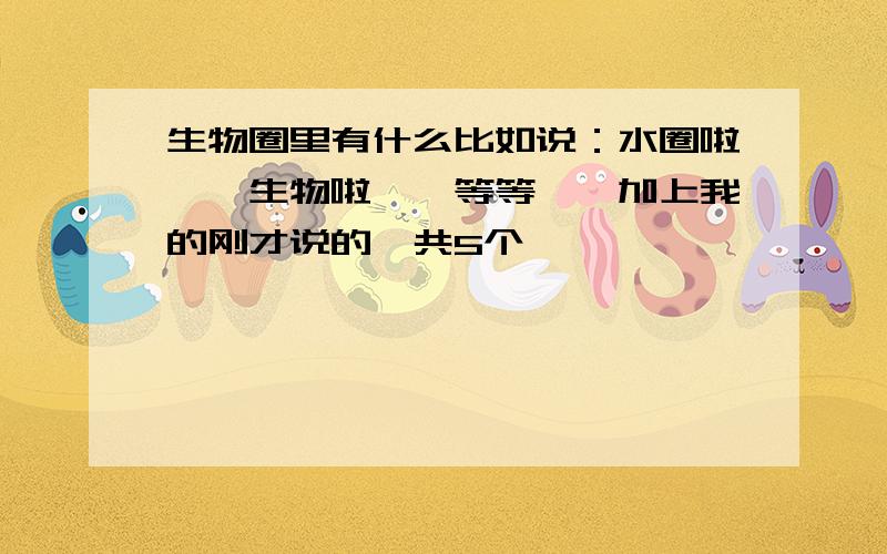 生物圈里有什么比如说：水圈啦……生物啦……等等……加上我的刚才说的一共5个,