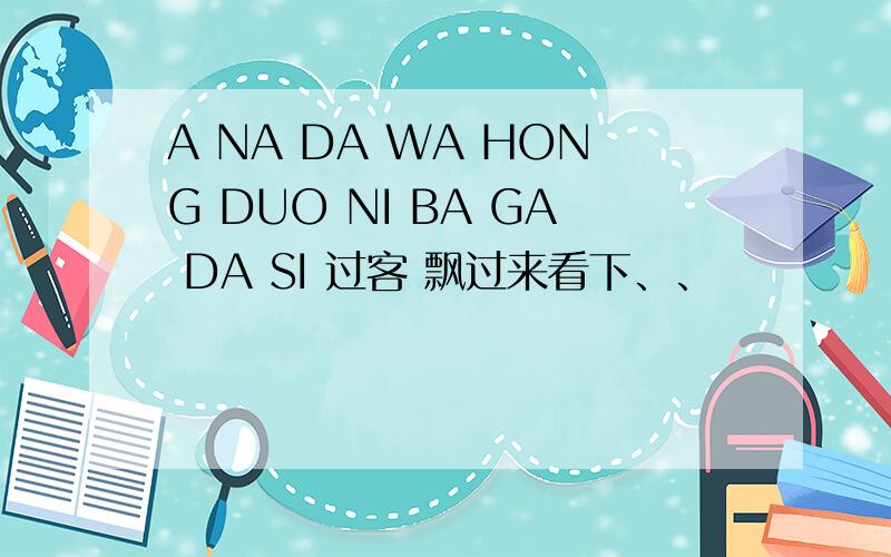 A NA DA WA HONG DUO NI BA GA DA SI 过客 飘过来看下、、