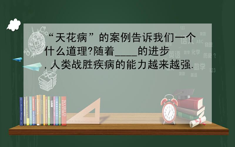 “天花病”的案例告诉我们一个什么道理?随着____的进步,人类战胜疾病的能力越来越强.