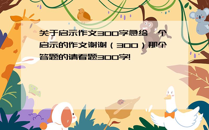 关于启示作文300字急给一个启示的作文谢谢（300）那个答题的请看题300字!