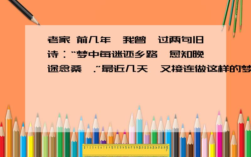 老家 前几年,我曾诌过两句旧诗：“梦中每迷还乡路,愈知晚途念桑梓.”最近几天,又接连做这样的梦：要回家,总是不自由.请假不准,或是路途遥远.有时决心起程,单人独行,又总是在日已西斜