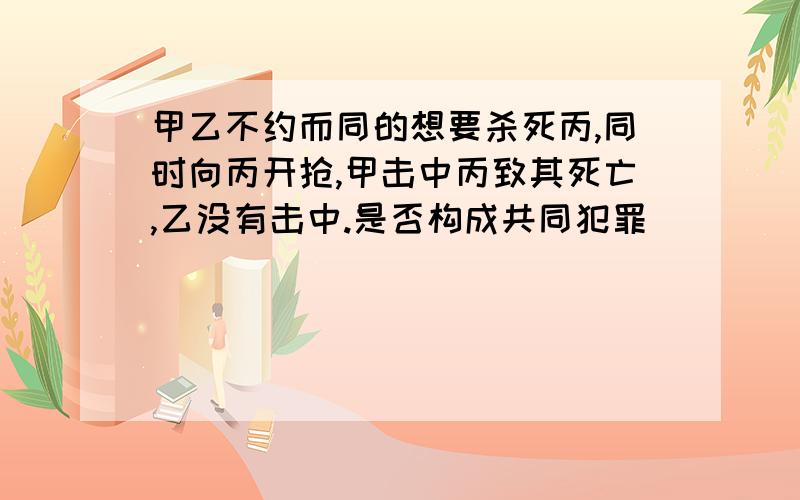 甲乙不约而同的想要杀死丙,同时向丙开抢,甲击中丙致其死亡,乙没有击中.是否构成共同犯罪