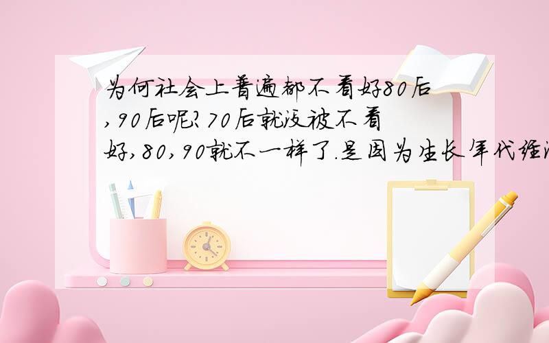 为何社会上普遍都不看好80后,90后呢?70后就没被不看好,80,90就不一样了.是因为生长年代经济改革开放,物质富足,就认为是不能吃苦?（客观条件,生活好了,能给80,90吃得苦不多了）还是80,90后都