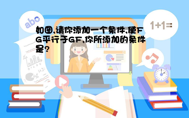 如图,请你添加一个条件,使FG平行于GF,你所添加的条件是?