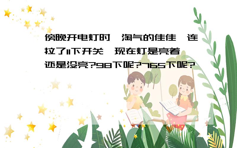 傍晚开电灯时,淘气的佳佳一连拉了11下开关,现在灯是亮着还是没亮?98下呢?765下呢?