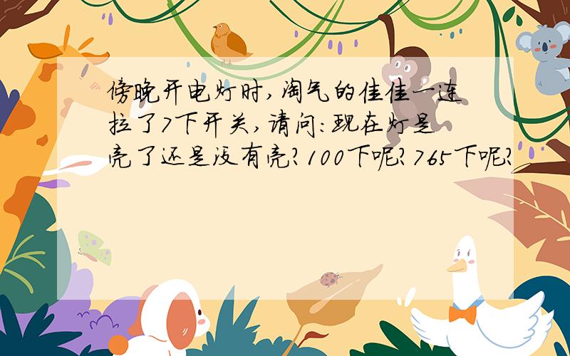 傍晚开电灯时,淘气的佳佳一连拉了7下开关,请问:现在灯是亮了还是没有亮?100下呢?765下呢?