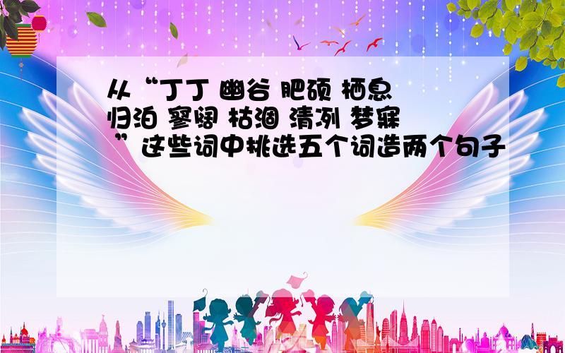 从“丁丁 幽谷 肥硕 栖息 归泊 寥阔 枯涸 清冽 梦寐 ”这些词中挑选五个词造两个句子