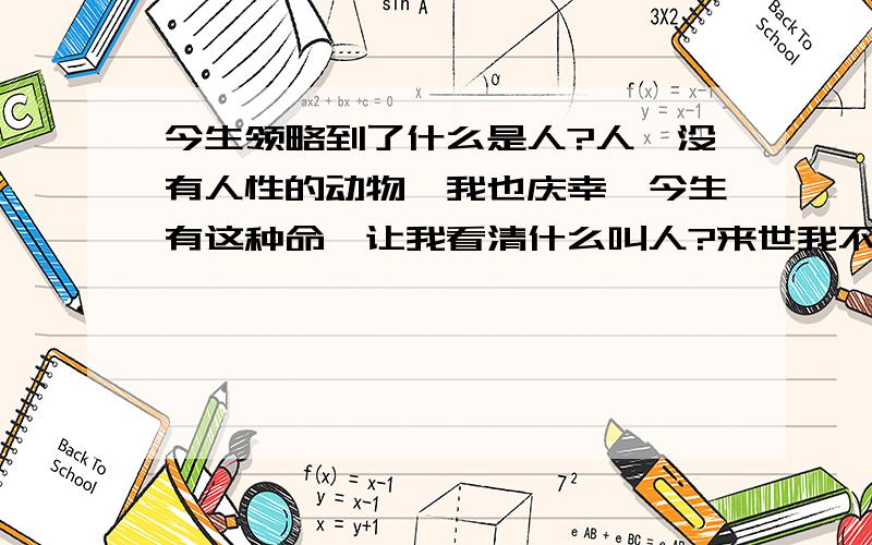 今生领略到了什么是人?人,没有人性的动物,我也庆幸,今生有这种命,让我看清什么叫人?来世我不会傻乎乎的救济世人了,我看清.活好自己过好自己,别的一切都可抛齐,缘分太假爱情太虚伪,老