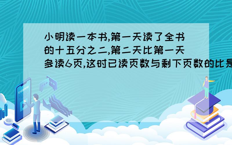 小明读一本书,第一天读了全书的十五分之二,第二天比第一天多读6页,这时已读页数与剩下页数的比是3：7.这本书共有几页,用算术方法解