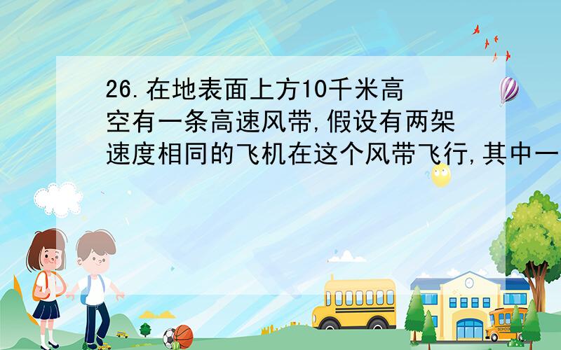 26.在地表面上方10千米高空有一条高速风带,假设有两架速度相同的飞机在这个风带飞行,其中一飞机从A地到B地,花了6.5小时：同时另一飞机从B地到A地用了5.2小时,已经知道A-B的距离是4000千米