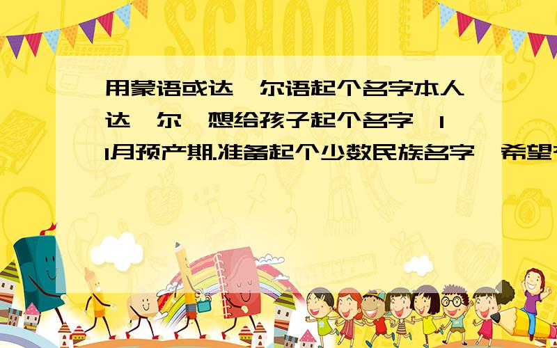 用蒙语或达斡尔语起个名字本人达斡尔,想给孩子起个名字,11月预产期.准备起个少数民族名字,希望有懂的人帮帮,最好是寓意好点的.男女各起啊!不喜欢什么那日，萨日的。最好是很好叫的！