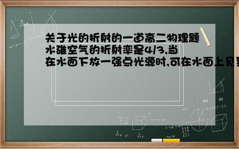 关于光的折射的一道高二物理题水碓空气的折射率是4/3,当在水面下放一强点光源时,可在水面上见到一个圆形透光平面,若光源在水面下2M处,看到的透光平面的直径是多少?