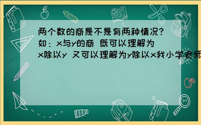 两个数的商是不是有两种情况?如：x与y的商 既可以理解为x除以y 又可以理解为y除以x我小学老师说是这样、 但初中老师说不是：她说x与y的商就是x除以y——前面的做被除数,后面的做除数 到