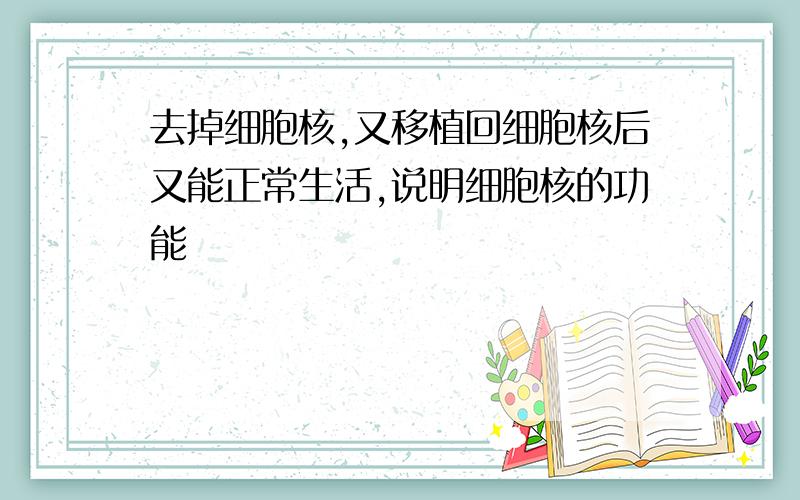 去掉细胞核,又移植回细胞核后又能正常生活,说明细胞核的功能