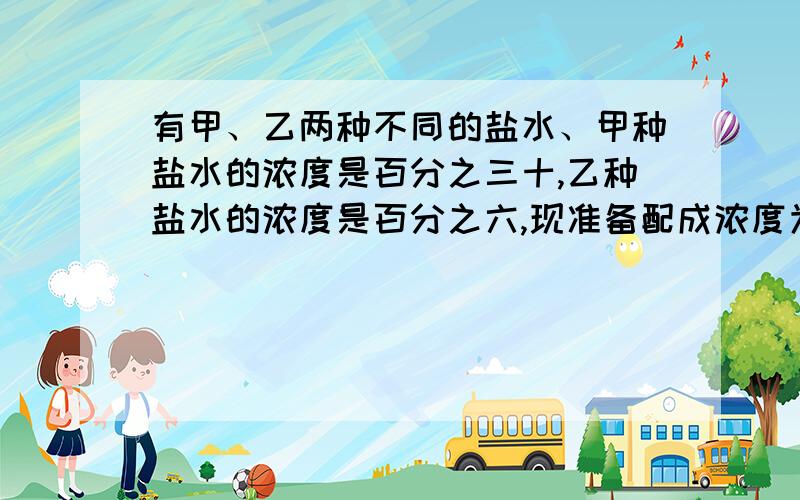 有甲、乙两种不同的盐水、甲种盐水的浓度是百分之三十,乙种盐水的浓度是百分之六,现准备配成浓度为百分之一十的盐水,