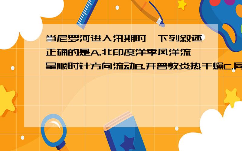 当尼罗河进入汛期时,下列叙述正确的是A.北印度洋季风洋流呈顺时针方向流动B.开普敦炎热干燥C.同纬度相比陆地气温高于海洋D.黄河进入枯水期