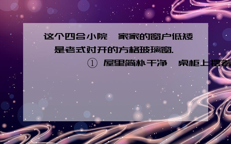 这个四合小院,家家的窗户低矮,是老式对开的方格玻璃窗.         ① 屋里简朴干净,桌柜上摆着整齐的碗杯,小罐子里插着几双筷子.② 这俗常的景象,现在不得多见了,这小玻璃窗,叫人心生温暖.