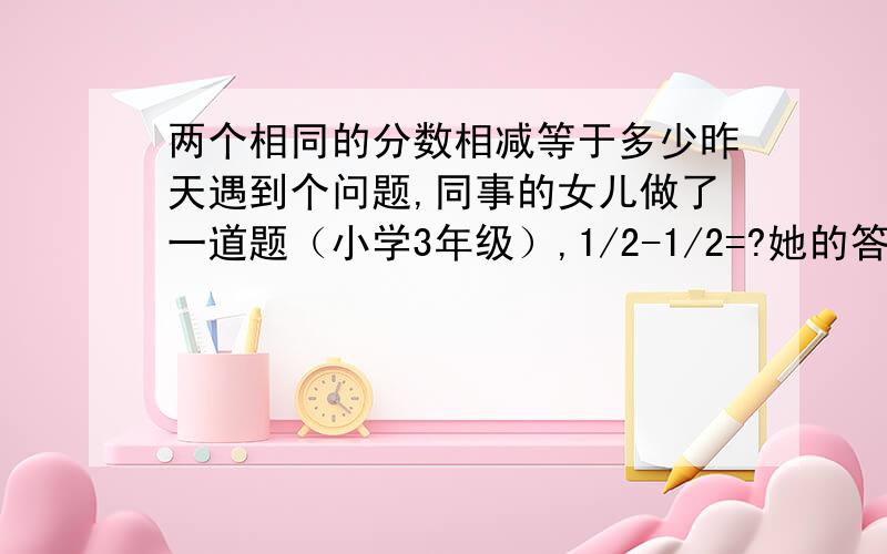 两个相同的分数相减等于多少昨天遇到个问题,同事的女儿做了一道题（小学3年级）,1/2-1/2=?她的答案是0,但是老师说是错的,应该等于1,因为分数是没有0的,分数是把一个东西分成几分,和单纯