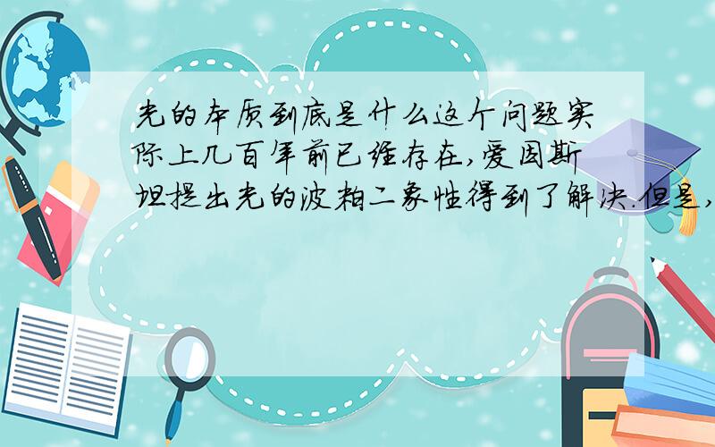 光的本质到底是什么这个问题实际上几百年前已经存在,爱因斯坦提出光的波粒二象性得到了解决.但是,现在的书籍介绍得不明不白,让人始终不能领会.麦克斯韦说光是一种电磁波.所谓电磁波,