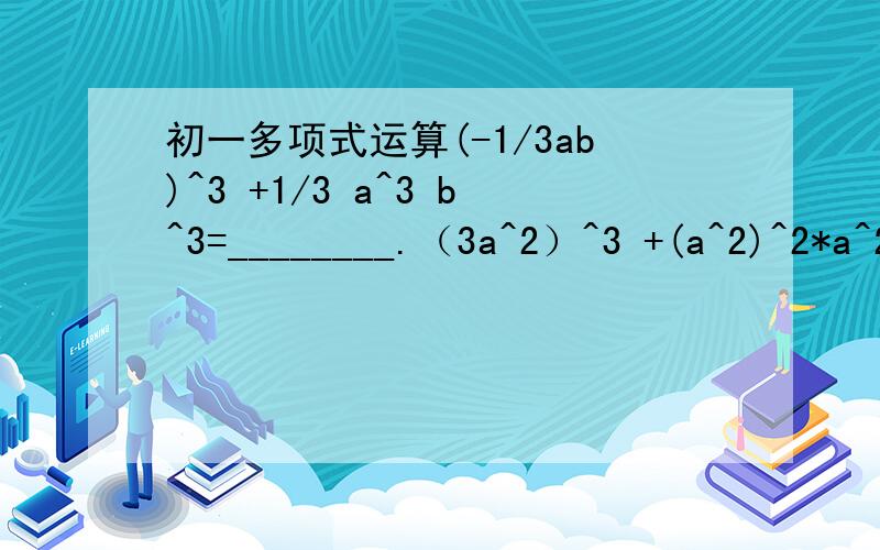 初一多项式运算(-1/3ab)^3 +1/3 a^3 b^3=________.（3a^2）^3 +(a^2)^2*a^2=________.已知2a^3 b^2n c^4=-3,则8a^9 b^6n c^12=_______.计算：（-2a）^6 -(-3a^3)^2 -[-(2a)^2]^3=_________.