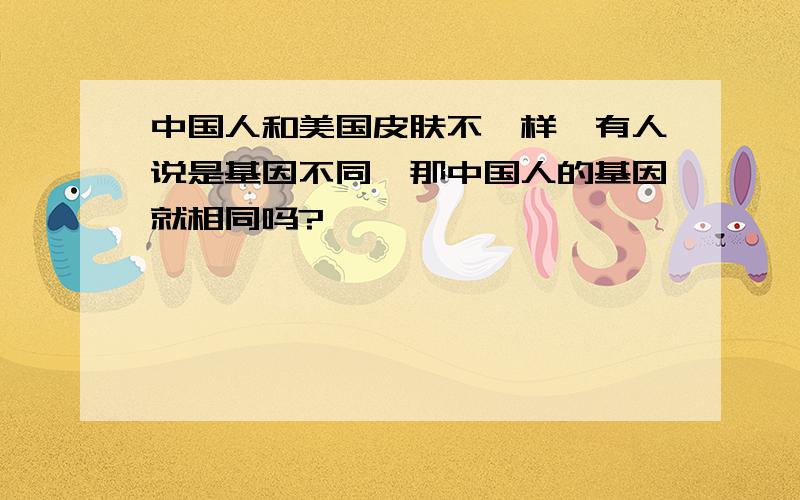 中国人和美国皮肤不一样,有人说是基因不同,那中国人的基因就相同吗?