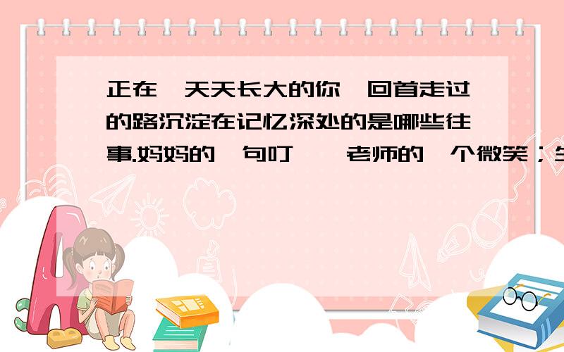 正在一天天长大的你,回首走过的路沉淀在记忆深处的是哪些往事.妈妈的一句叮咛,老师的一个微笑；生活中的一次挫折,学习上的一个感悟；天边的一片云彩,黎明的一道曙光……回忆往事,会