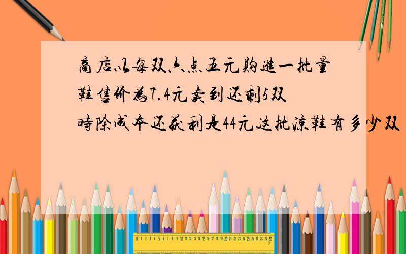 商店以每双六点五元购进一批量鞋售价为7.4元卖到还剩5双时除成本还获利是44元这批凉鞋有多少双