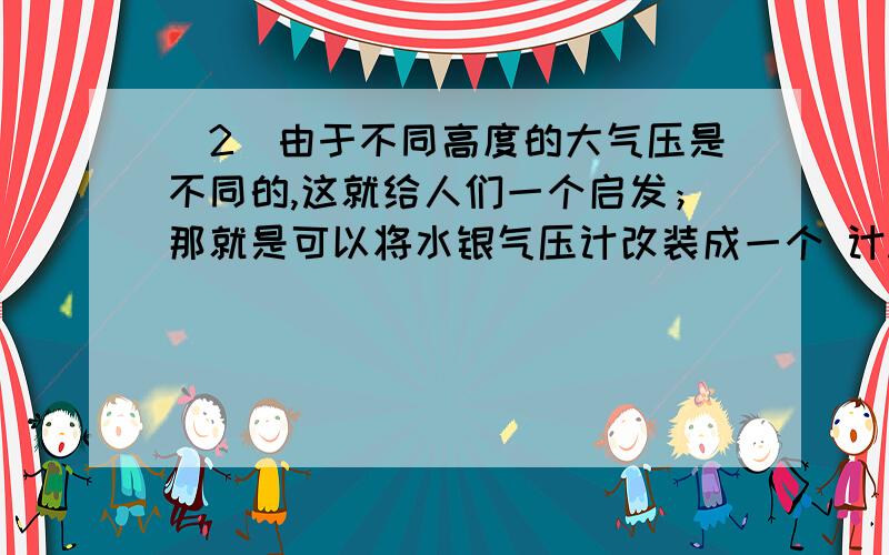 （2）由于不同高度的大气压是不同的,这就给人们一个启发；那就是可以将水银气压计改装成一个 计.如果我们在武当山的金顶上测得有大气压是80Kpa,则金顶的海拔高度大约是 米.（3）如果在