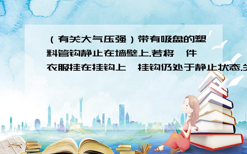 （有关大气压强）带有吸盘的塑料管钩静止在墙壁上.若将一件衣服挂在挂钩上,挂钩仍处于静止状态.关于挂钩说法正确的是 （D)A.它受到的大气压强减小B.它受到的重力增加C.它对墙壁的压力