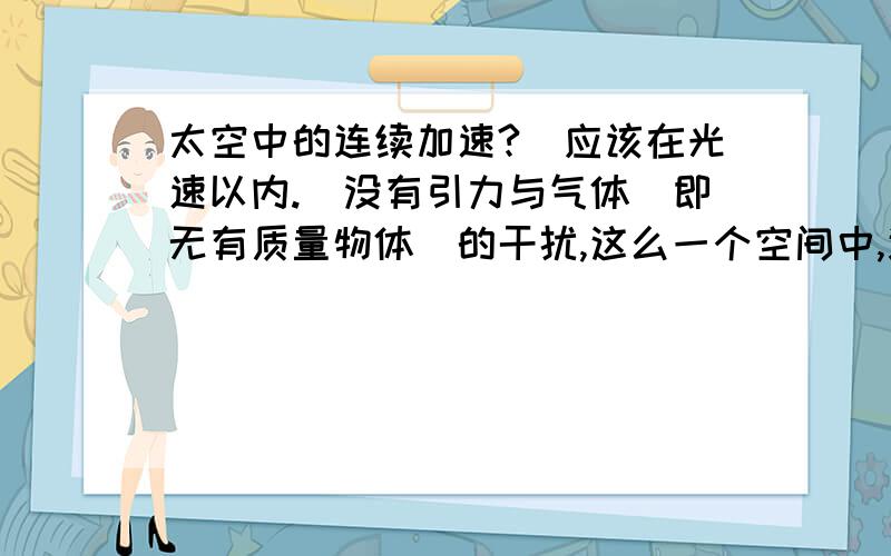 太空中的连续加速?（应该在光速以内.）没有引力与气体（即无有质量物体）的干扰,这么一个空间中,连续的加速,会达到相当高的速度吗,（速度没有损耗.而连续的加速）同样的加速度情况下