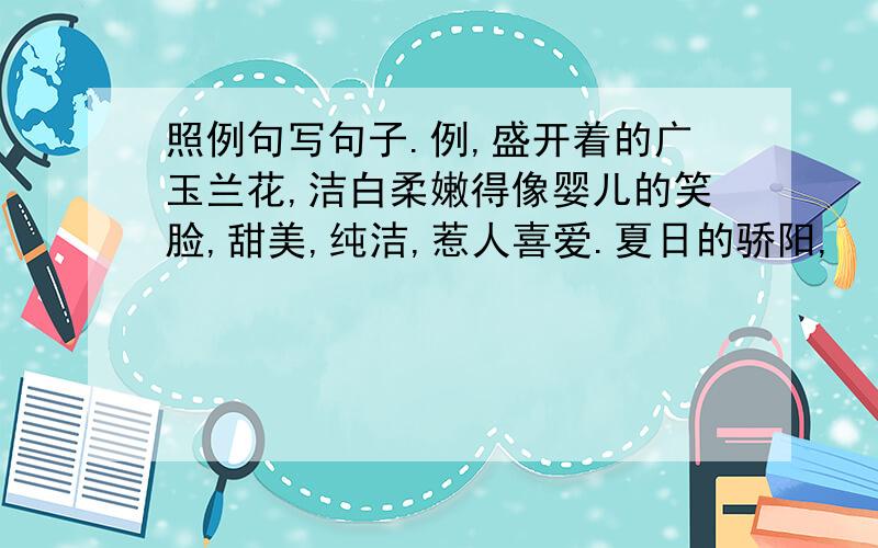 照例句写句子.例,盛开着的广玉兰花,洁白柔嫩得像婴儿的笑脸,甜美,纯洁,惹人喜爱.夏日的骄阳,