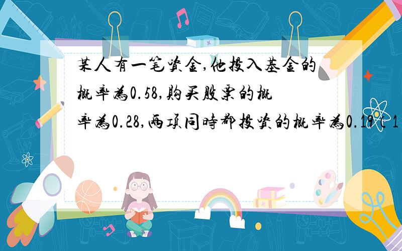 某人有一笔资金,他投入基金的概率为0.58,购买股票的概率为0.28,两项同时都投资的概率为0.19（1）已知他已投入基金,再购入股票的概率是多少?（2）已知他已购买股票,再投入基金的概率是多