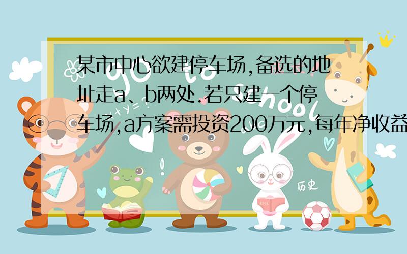 某市中心欲建停车场,备选的地址走a、b两处.若只建一个停车场,a方案需投资200万元,每年净收益为８０万,ｂ方案需投资１００万元,每年净收益为５０万元,当年建成且当年收益,若同时建两个