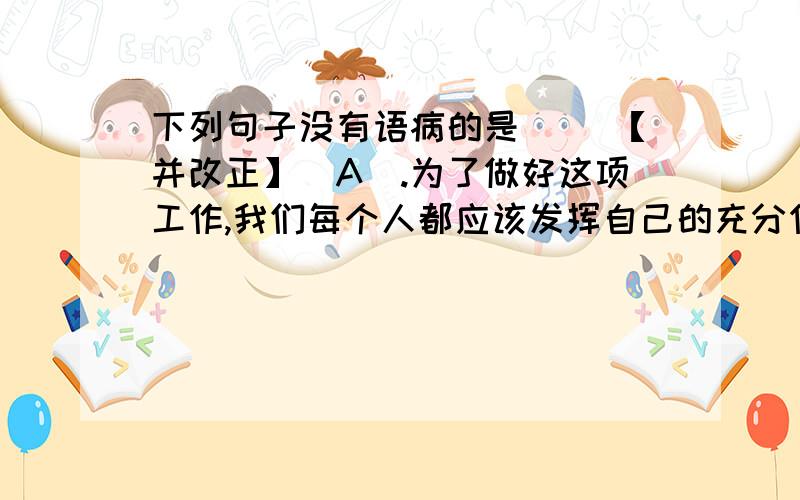 下列句子没有语病的是（ ）【并改正】（A）.为了做好这项工作,我们每个人都应该发挥自己的充分作用.（B）.进入2000年以后,教育问题越来越得到社会的关注.（C）.在我入团宣誓时,产生了一