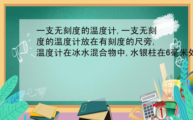 一支无刻度的温度计,一支无刻度的温度计放在有刻度的尺旁,温度计在冰水混合物中,水银柱在6毫米处,温度计在标准大气压下沸水中,水银柱在206毫米处,则当温度计水银柱为100毫米处的温度为