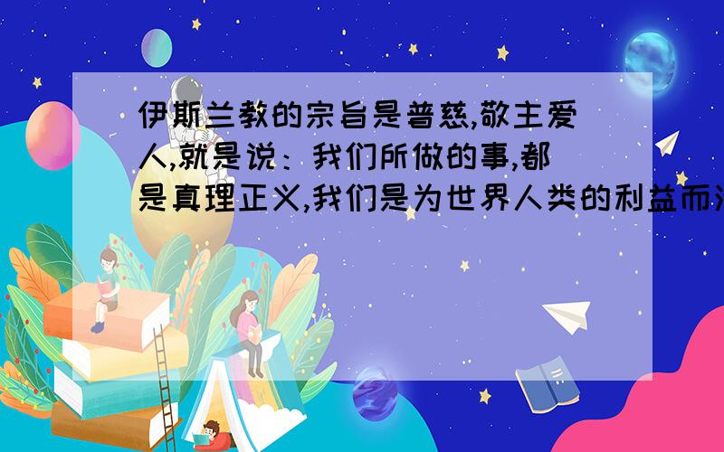 伊斯兰教的宗旨是普慈,敬主爱人,就是说：我们所做的事,都是真理正义,我们是为世界人类的利益而活着,而工作着.伊斯兰教义共分两部分：1 信仰 2 行为.前者的目的,在于解决人类的思想问题