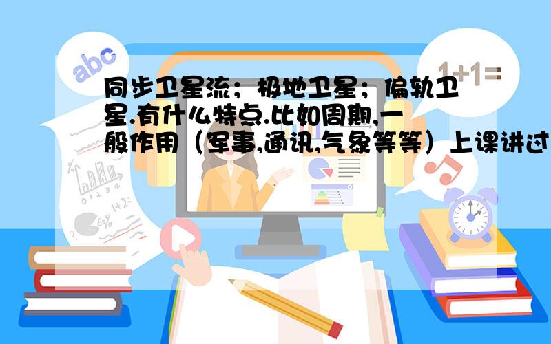 同步卫星流；极地卫星；偏轨卫星.有什么特点.比如周期,一般作用（军事,通讯,气象等等）上课讲过忘记了!记得哪个卫星来着.世界上能够发射的不多.用于军事侦察.短时间内可以扫遍全球.还