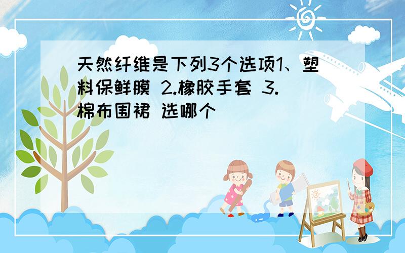 天然纤维是下列3个选项1、塑料保鲜膜 2.橡胶手套 3.棉布围裙 选哪个