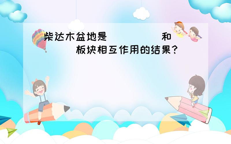 柴达木盆地是_____和_____板块相互作用的结果?