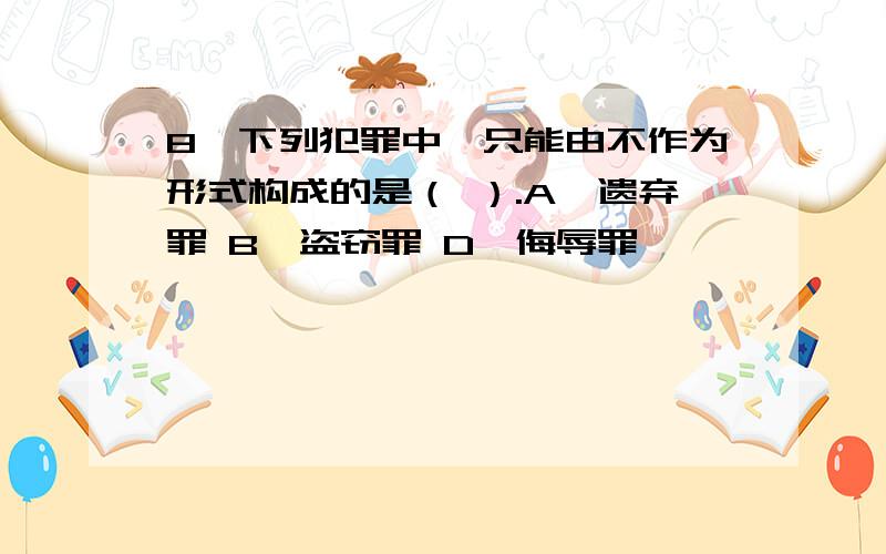 8、下列犯罪中,只能由不作为形式构成的是（ ）.A、遗弃罪 B、盗窃罪 D、侮辱罪