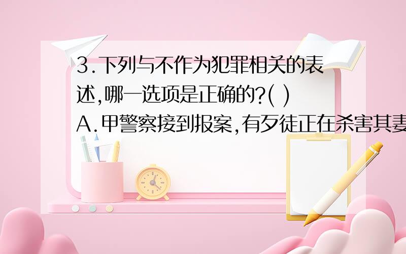 3.下列与不作为犯罪相关的表述,哪一选项是正确的?( )A.甲警察接到报案,有歹徒正在杀害其妻.甲立即前往现场,但只是站在现场观看,没有采取任何措施.此时,县卫生局副局长刘某路过现场,也未