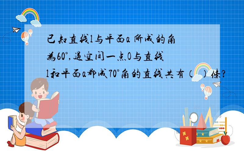 已知直线l与平面a 所成的角为60°,过空间一点O与直线l和平面a都成70°角的直线共有（ ）条?