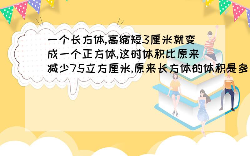 一个长方体,高缩短3厘米就变成一个正方体,这时体积比原来减少75立方厘米,原来长方体的体积是多少平方厘米