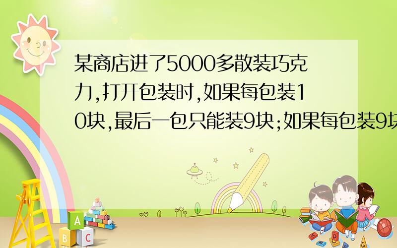 某商店进了5000多散装巧克力,打开包装时,如果每包装10块,最后一包只能装9块;如果每包装9块,最后一包只能装8块;如果分别按每包装8、7、6、5块,最后分别盛7、6、5、4块.那么这批巧克力共有多