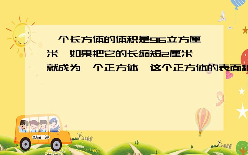 一个长方体的体积是96立方厘米,如果把它的长缩短2厘米,就成为一个正方体,这个正方体的表面积为96平方厘